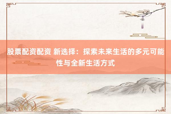股票配资配资 新选择：探索未来生活的多元可能性与全新生活方式