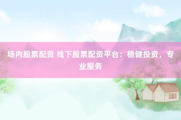 场内股票配资 线下股票配资平台：稳健投资，专业服务