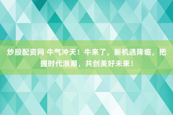 炒股配资网 牛气冲天！牛来了，新机遇降临，把握时代浪潮，共创美好未来！