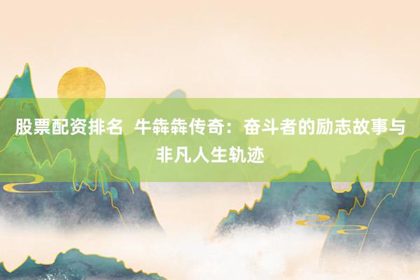 股票配资排名  牛犇犇传奇：奋斗者的励志故事与非凡人生轨迹