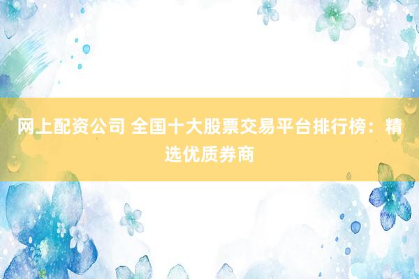 网上配资公司 全国十大股票交易平台排行榜：精选优质券商