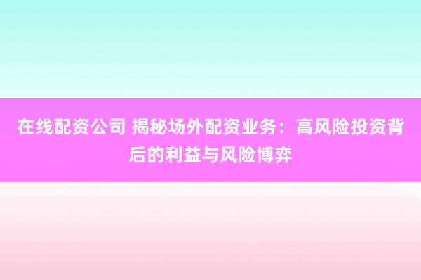 在线配资公司 揭秘场外配资业务：高风险投资背后的利益与风险博弈