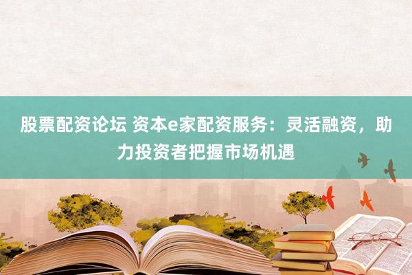 股票配资论坛 资本e家配资服务：灵活融资，助力投资者把握市场机遇