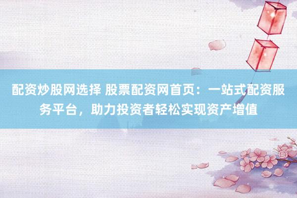 配资炒股网选择 股票配资网首页：一站式配资服务平台，助力投资者轻松实现资产增值