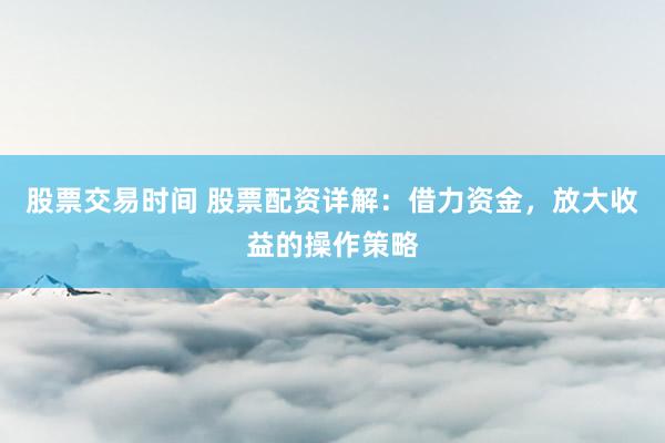 股票交易时间 股票配资详解：借力资金，放大收益的操作策略