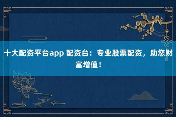 十大配资平台app 配资台：专业股票配资，助您财富增值！