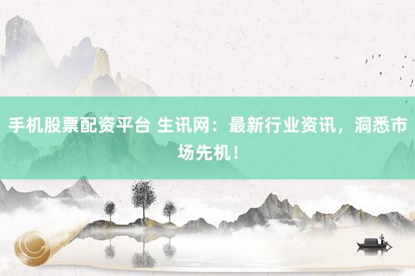 手机股票配资平台 生讯网：最新行业资讯，洞悉市场先机！