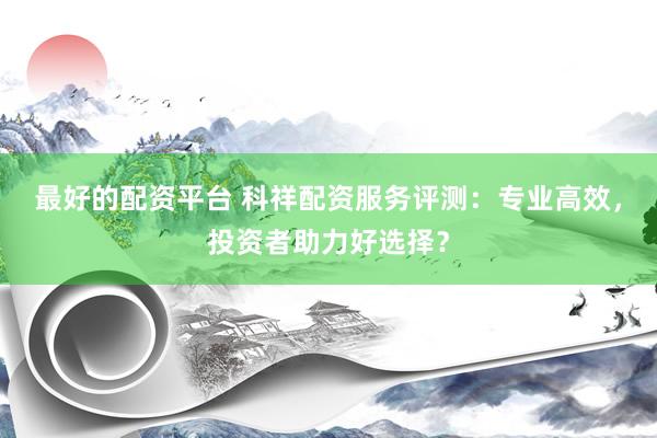 最好的配资平台 科祥配资服务评测：专业高效，投资者助力好选择？