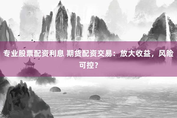 专业股票配资利息 期货配资交易：放大收益，风险可控？