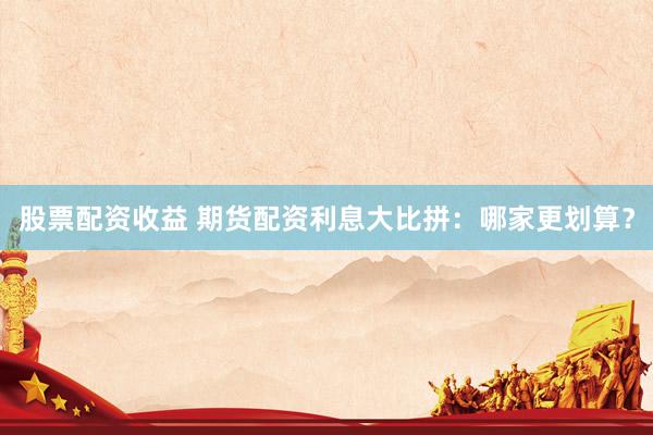 股票配资收益 期货配资利息大比拼：哪家更划算？