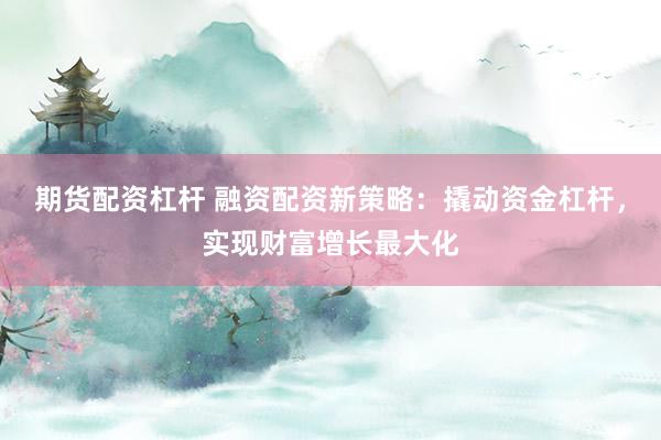 期货配资杠杆 融资配资新策略：撬动资金杠杆，实现财富增长最大化