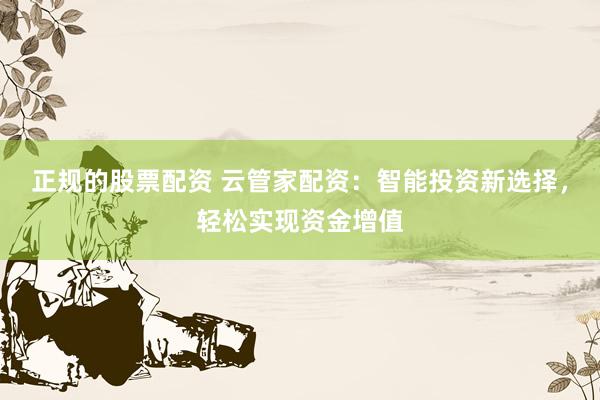 正规的股票配资 云管家配资：智能投资新选择，轻松实现资金增值