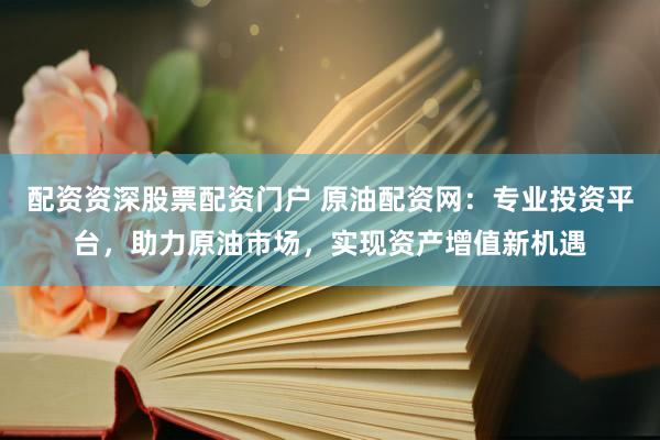 配资资深股票配资门户 原油配资网：专业投资平台，助力原油市场，实现资产增值新机遇