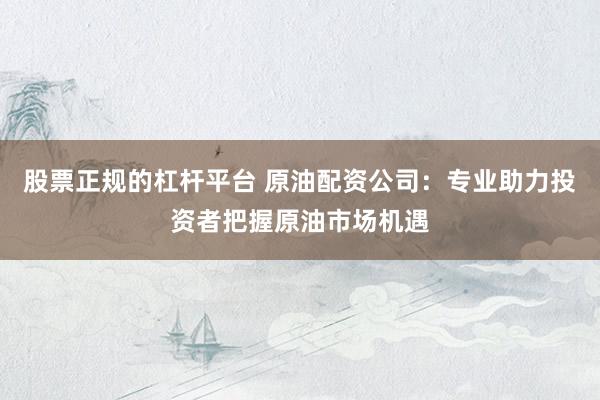 股票正规的杠杆平台 原油配资公司：专业助力投资者把握原油市场机遇