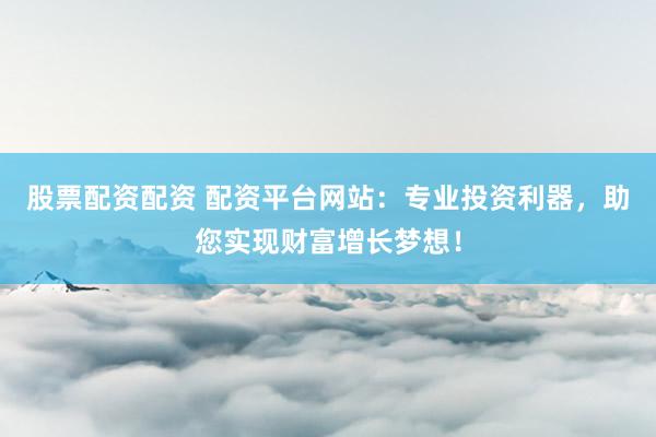 股票配资配资 配资平台网站：专业投资利器，助您实现财富增长梦想！