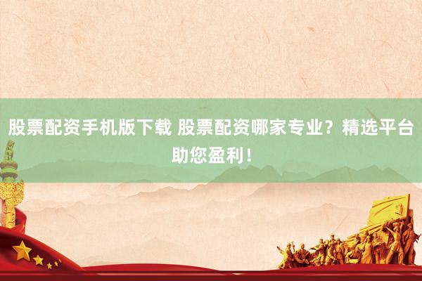 股票配资手机版下载 股票配资哪家专业？精选平台助您盈利！