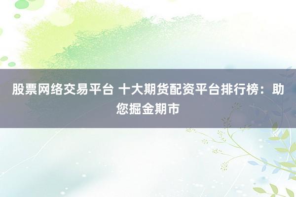 股票网络交易平台 十大期货配资平台排行榜：助您掘金期市