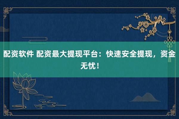 配资软件 配资最大提现平台：快速安全提现，资金无忧！