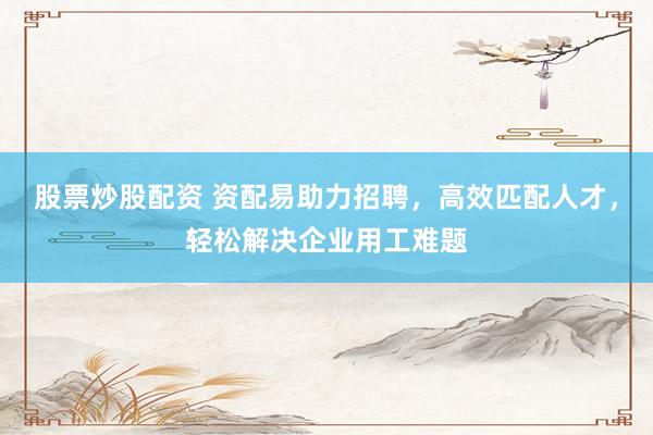 股票炒股配资 资配易助力招聘，高效匹配人才，轻松解决企业用工难题