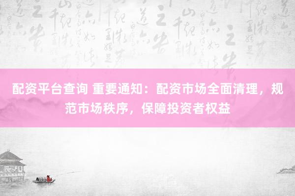 配资平台查询 重要通知：配资市场全面清理，规范市场秩序，保障投资者权益