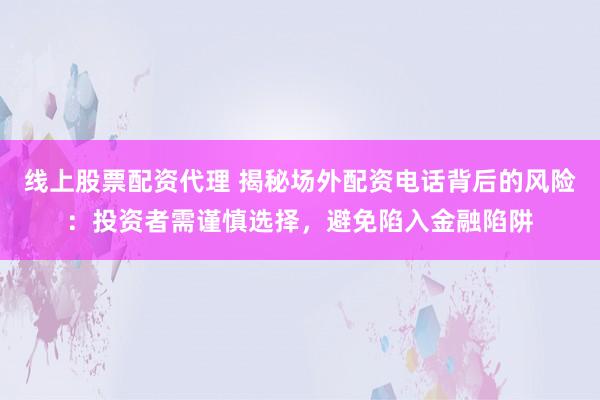 线上股票配资代理 揭秘场外配资电话背后的风险：投资者需谨慎选择，避免陷入金融陷阱