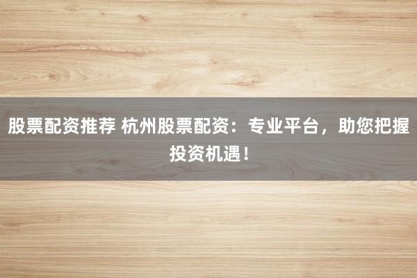 股票配资推荐 杭州股票配资：专业平台，助您把握投资机遇！