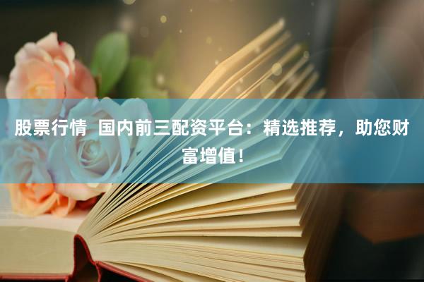 股票行情  国内前三配资平台：精选推荐，助您财富增值！