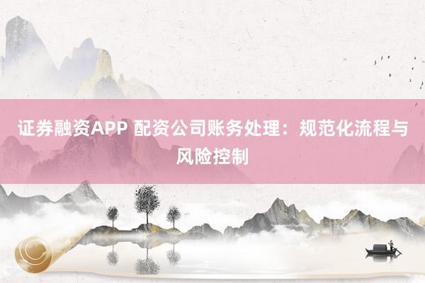 证券融资APP 配资公司账务处理：规范化流程与风险控制