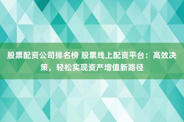 股票配资公司排名榜 股票线上配资平台：高效决策，轻松实现资产增值新路径