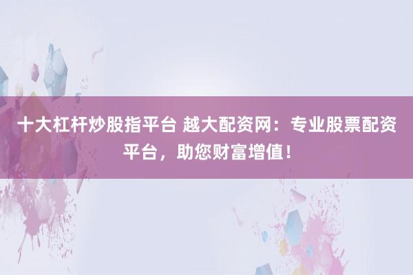 十大杠杆炒股指平台 越大配资网：专业股票配资平台，助您财富增值！