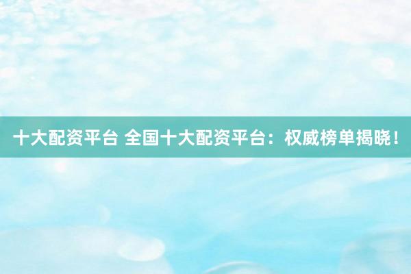 十大配资平台 全国十大配资平台：权威榜单揭晓！