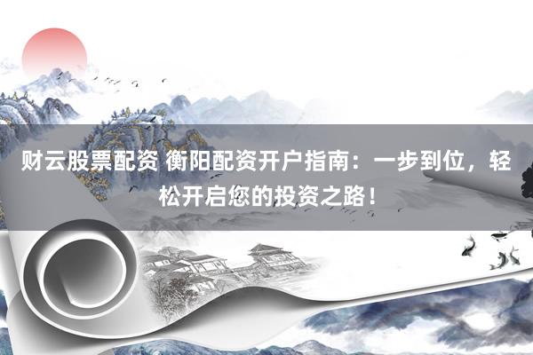 财云股票配资 衡阳配资开户指南：一步到位，轻松开启您的投资之路！