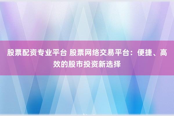 股票配资专业平台 股票网络交易平台：便捷、高效的股市投资新选择