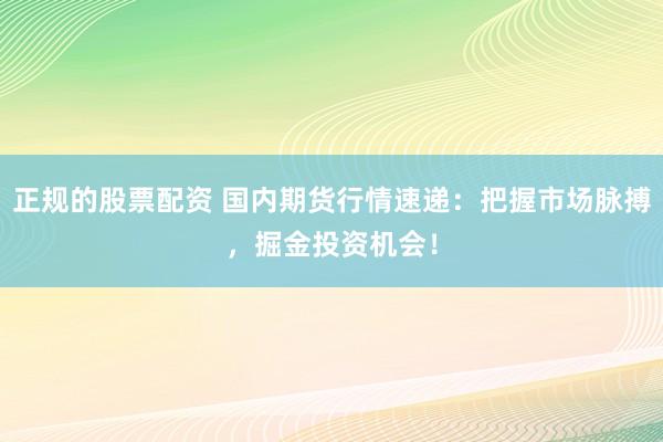 正规的股票配资 国内期货行情速递：把握市场脉搏，掘金投资机会！