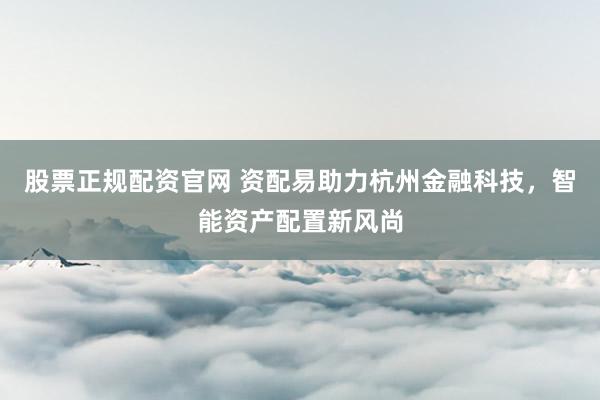 股票正规配资官网 资配易助力杭州金融科技，智能资产配置新风尚
