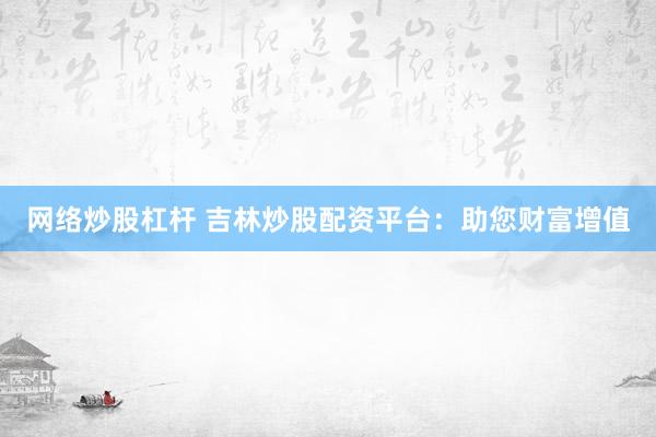 网络炒股杠杆 吉林炒股配资平台：助您财富增值