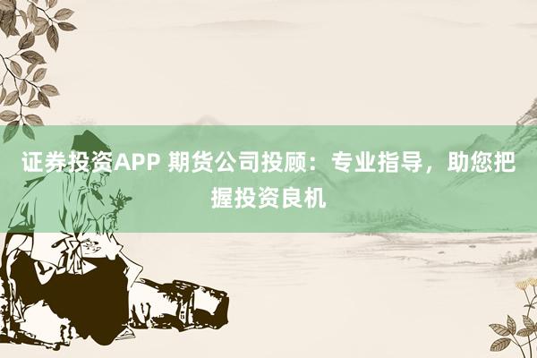 证券投资APP 期货公司投顾：专业指导，助您把握投资良机