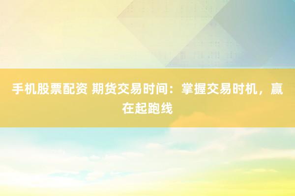 手机股票配资 期货交易时间：掌握交易时机，赢在起跑线