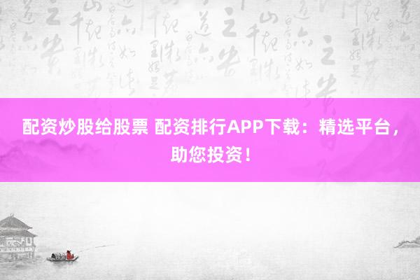 配资炒股给股票 配资排行APP下载：精选平台，助您投资！