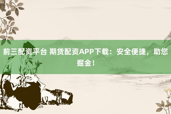 前三配资平台 期货配资APP下载：安全便捷，助您掘金！