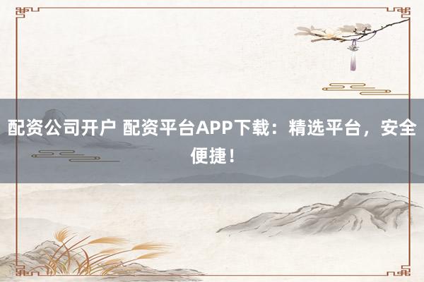 配资公司开户 配资平台APP下载：精选平台，安全便捷！