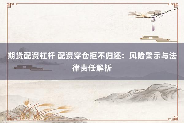 期货配资杠杆 配资穿仓拒不归还：风险警示与法律责任解析