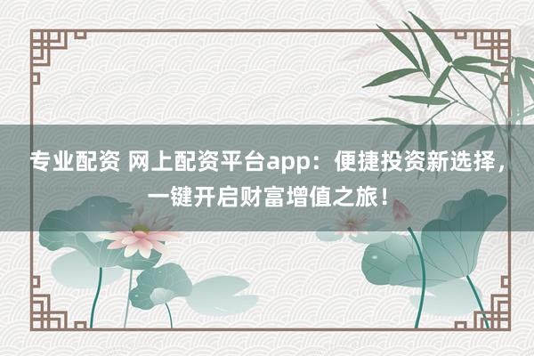 专业配资 网上配资平台app：便捷投资新选择，一键开启财富增值之旅！
