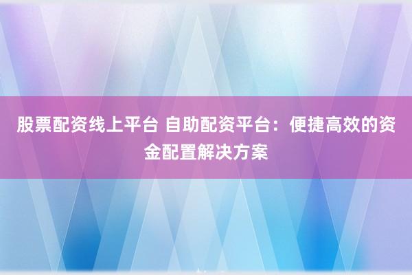 股票配资线上平台 自助配资平台：便捷高效的资金配置解决方案