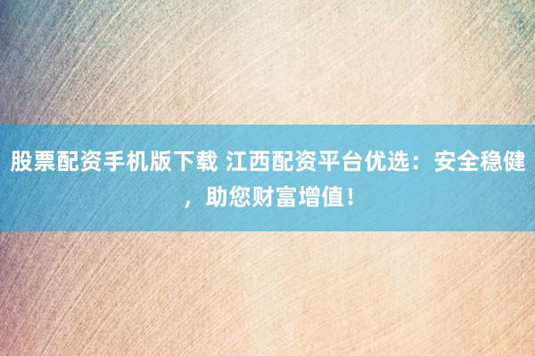 股票配资手机版下载 江西配资平台优选：安全稳健，助您财富增值！