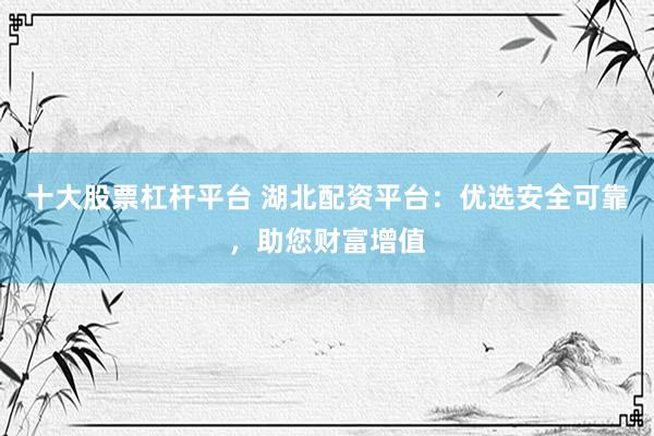 十大股票杠杆平台 湖北配资平台：优选安全可靠，助您财富增值