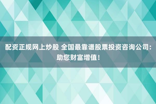 配资正规网上炒股 全国最靠谱股票投资咨询公司：助您财富增值！