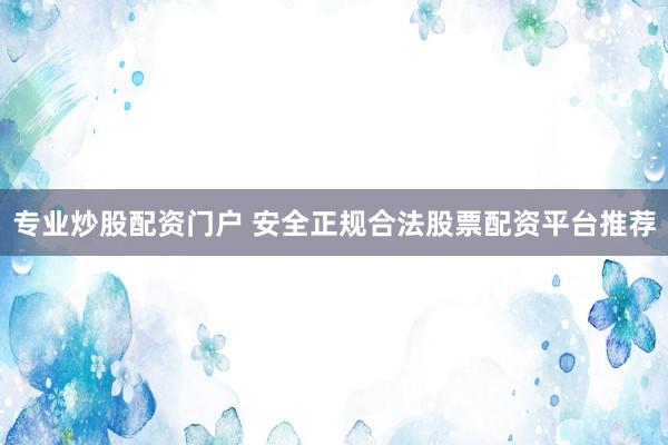 专业炒股配资门户 安全正规合法股票配资平台推荐