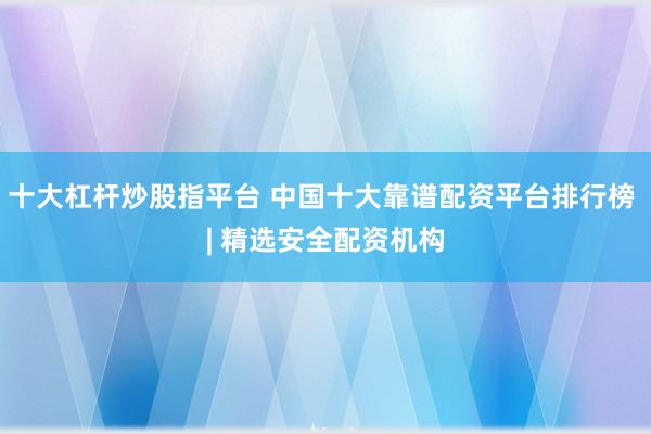 十大杠杆炒股指平台 中国十大靠谱配资平台排行榜 | 精选安全配资机构
