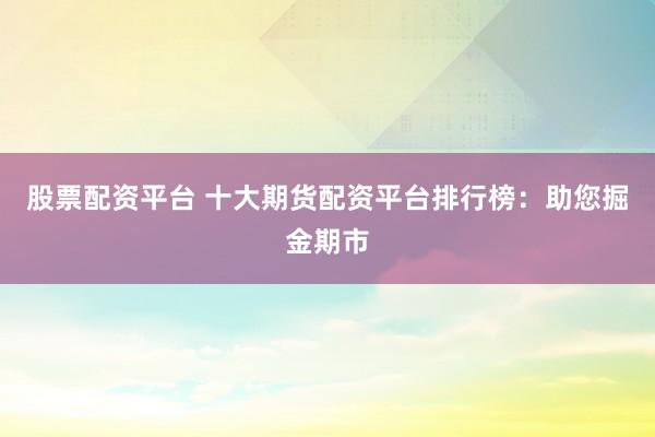 股票配资平台 十大期货配资平台排行榜：助您掘金期市